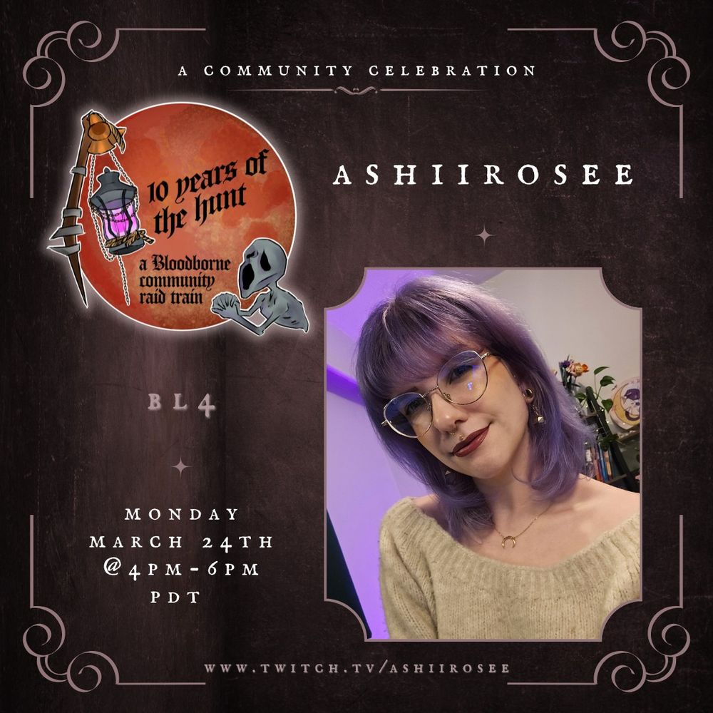 a flyer for Ash's slot for the 10 years of the hunt bloodborne community raid train with a blood moon, bloodborne lamp and messenger art. It reads:

A community celebration
ashiirosee (with a photo of Ash beneath, her hair is smokey purple and hits around her shoulders. She's also wearing an off the shoulder cream toned sweater and a crescent moon necklace).
Bl4
Monday March 24th at 4pm to 6pm PDT