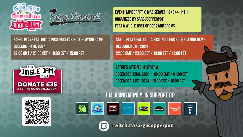 Sargu's Jingle Jam Charity Streaming Schedule, in support of Cool Earth, The Grand Appeal, WarChild, Scarcoma UK, CALM, Autistica, The Trevor Project and WDC.

There's a Minecraft Event, which is a Christmas Server exclusive for the Gobs and Grems members which Sargu himself organises, from December 2 to 14.

About streams: Sargu is going to do three streams at the beginning.

Two Fallout: A Post Nuclear Role Playing Game (Released on 1997) on December 4 and 6. At 10PM Greenwich Time, 11PM European Central Time, 6PM Eastern Time and 3PM at Pacific Time.
Also, a Special Sargu Late Night Stream, as part of the Autistica Relay. 
At December 13, 12AM Greenwich time and 1AM European Central Time. And the day before December 12, at 7PM Eastern Time and 4PM Pacific Time.

Remember that if you donate 35 pounds, you can get a Games Collection!