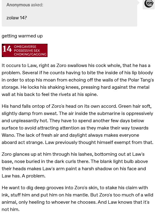 an anon on tumblr requesting zolaw for day 14 "omegaverse, possessive sex, choking/gagging" 

It occurs to Law, right as Zoro swallows his cock whole, that he has a problem. Several if he counts having to bite the inside of his lip bloody in order to stop his moan from echoing off the walls of the Polar Tang's storage. He locks his shaking knees, pressing hard against the metal wall at his back to feel the rivets at his spine.

His hand falls ontop of Zoro's head on its own accord. Green hair soft, slightly damp from sweat. The air inside the submarine is oppressively and unpleasantly hot. They have to spend another few days below surface to avoid attracting attention as they make their way towards Wano. The lack of fresh air and daylight always makes everyone aboard act strange. Law previously thought himself exempt from that.

Zoro glances up at him through his lashes, bottoming out at Law's base, nose buried in the dark curls there. The blank light bulb above their heads makes Law's arm paint a harsh shadow on his face and Law has. A problem.

He want to dig deep grooves into Zoro's skin, to stake his claim with ink, stuff him and put him on his mantle. But Zoro's too much of a wild animal, only heeling to whoever he chooses. And Law knows that it's not him.