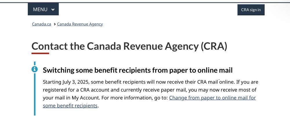 Contact the Canada Revenue Agency (CRA)

Chat window is minimized
Canada Revenue Agency (CRA) Chatbot. Select the icon to start a chat.
Switching some benefit recipients from paper to online mail
Starting July 3, 2025, some benefit recipients will now receive their CRA mail online. If you are registered for a CRA account and currently receive paper mail, you may now receive most of your mail in My Account. For more information, go to: Change from paper to online mail for some benefit recipients.