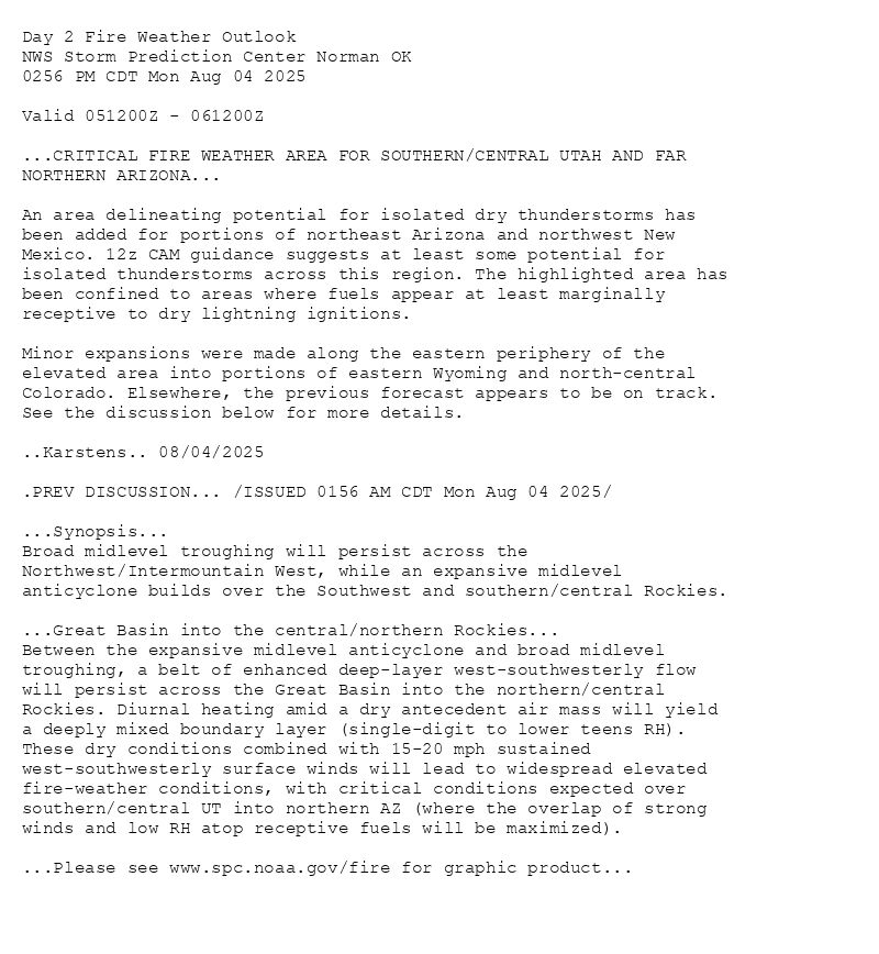 
Day 2 Fire Weather Outlook  
NWS Storm Prediction Center Norman OK
0256 PM CDT Mon Aug 04 2025

Valid 051200Z - 061200Z

...CRITICAL FIRE WEATHER AREA FOR SOUTHERN/CENTRAL UTAH AND FAR
NORTHERN ARIZONA...

An area delineating potential for isolated dry thunderstorms has
been added for portions of northeast Arizona and northwest New
Mexico. 12z CAM guidance suggests at least some potential for
isolated thunderstorms across this region. The highlighted area has
been confined to areas where fuels appear at least marginally
receptive to dry lightning ignitions.

Minor expansions were made along the eastern periphery of the
elevated area into portions of eastern Wyoming and north-central
Colorado. Elsewhere, the previous forecast appears to be on track.
See the discussion below for more details.

..Karstens.. 08/04/2025

.PREV DISCUSSION... /ISSUED 0156 AM CDT Mon Aug 04 2025/

...Synopsis...
Broad midlevel troughing will persist across the
Northwest/Intermountain West, while an expansive midlevel
anticyclone builds over the Southwest and southern/central Rockies. 

...Great Basin into the central/northern Rockies...
Between the expansive midlevel anticyclone and broad midlevel
troughing, a belt of enhanced deep-layer west-southwesterly flow
will persist across the Great Basin into the northern/central
Rockies. Diurnal heating amid a dry antecedent air mass will yield 
a deeply mixed boundary layer (single-digit to lower teens RH).
These dry conditions combined with 15-20 mph sustained
west-southwesterly surface winds will lead to widespread elevated
fire-weather conditions, with critical conditions expected over
southern/central UT into northern AZ (where the overlap of strong
winds and low RH atop receptive fuels will be maximized).

...Please see www.spc.noaa.gov/fire for graphic product...

