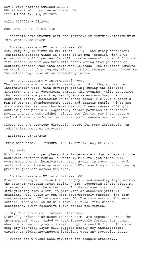 
Day 1 Fire Weather Outlook CORR 1
NWS Storm Prediction Center Norman OK
1213 PM CDT Sat Aug 02 2025

Valid 021700Z - 031200Z

CORRECTED FOR CRITICAL TAG

...CRITICAL FIRE WEATHER AREA FOR PORTIONS OF SOUTHERN/EASTERN UTAH
INTO WESTERN COLORADO...

...Southern/eastern UT into northwest CO...
Hot, very dry (minimum RH values of 5-15%), and windy conditions
(sustained surface winds in excess of 20 mph) coupled with ERCs
exceeding the 95th percentile will promote several hours of Critical
fire weather conditions this afternoon/evening from portions of
southern/eastern Utah into northwest Colorado. The forecast remains
on track across this region, with only minor changes needed based on
the latest high-resolution ensemble guidance. 

...Dry Thunderstorms - Intermountain West...  
Thunderstorms are forecast to develop around midday across the
Intermountain West, with coverage peaking during the mid/late
afternoon and then decreasing through the evening. While scattered
thunderstorms are possible, mainly across eastern Oregon and
southwest Idaho, increasing PW in these areas (0.8-0.9) suggest a
mix of wet/dry thunderstorms. Gusty and erratic outflow winds are
also possible near any thunderstorms, with near severe (50+ mph)
outflow gusts possible (especially across portions of northeast
Nevada and southwest Idaho). Please see the SPC Day 1 Convective
Outlook for more information on the nearby severe weather threat. 

Please see the previous discussion below for more information on
today's fire weather forecast.

..Elliott.. 08/02/2025

.PREV DISCUSSION... /ISSUED 0158 AM CDT Sat Aug 02 2025/

...Synopsis...
Along the northern periphery of a large-scale ridge centered on the
Southwest/northern Mexico, a westerly midlevel jet streak will
overspread the southern/eastern Great Basin. In response, a weak
surface low will develop over eastern UT, resulting in a tightening
pressure gradient across the area. 

...Southern/eastern UT into northwest CO...
Diurnal heating will result in a deeply mixed boundary layer across
the southern/eastern Great Basin, where widespread single-digit RH
is expected during the afternoon. Boundary-layer mixing into the
strengthening flow aloft, coupled with an enhanced pressure
gradient, will yield 20 mph west-southwesterly surface wind from
southern/eastern UT into northwest CO. The combination of breezy
surface winds and low RH will favor critical fire-weather
conditions, given receptive fuels across the region.

...Dry Thunderstorms - Intermountain West...
Diurnally driven high-based thunderstorms are expected across the
Intermountain West, aided by weak large-scale forcing for ascent
ahead of a deamplifying midlevel trough. Around 0.7 inch PW and a
deep/dry boundary layer will support mostly dry thunderstorms,
capable of lightning-induced ignitions over any receptive fuels.

...Please see www.spc.noaa.gov/fire for graphic product...

