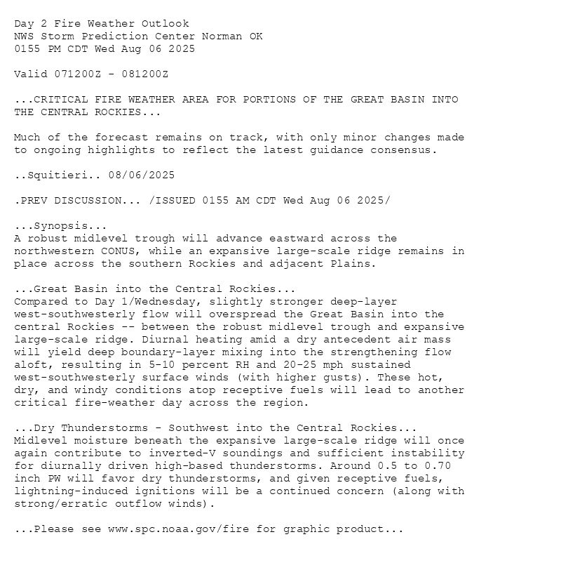 
Day 2 Fire Weather Outlook  
NWS Storm Prediction Center Norman OK
0155 PM CDT Wed Aug 06 2025

Valid 071200Z - 081200Z

...CRITICAL FIRE WEATHER AREA FOR PORTIONS OF THE GREAT BASIN INTO
THE CENTRAL ROCKIES...

Much of the forecast remains on track, with only minor changes made
to ongoing highlights to reflect the latest guidance consensus.

..Squitieri.. 08/06/2025

.PREV DISCUSSION... /ISSUED 0155 AM CDT Wed Aug 06 2025/

...Synopsis...
A robust midlevel trough will advance eastward across the
northwestern CONUS, while an expansive large-scale ridge remains in
place across the southern Rockies and adjacent Plains.

...Great Basin into the Central Rockies...
Compared to Day 1/Wednesday, slightly stronger deep-layer
west-southwesterly flow will overspread the Great Basin into the
central Rockies -- between the robust midlevel trough and expansive
large-scale ridge. Diurnal heating amid a dry antecedent air mass
will yield deep boundary-layer mixing into the strengthening flow
aloft, resulting in 5-10 percent RH and 20-25 mph sustained
west-southwesterly surface winds (with higher gusts). These hot,
dry, and windy conditions atop receptive fuels will lead to another
critical fire-weather day across the region. 

...Dry Thunderstorms - Southwest into the Central Rockies...
Midlevel moisture beneath the expansive large-scale ridge will once
again contribute to inverted-V soundings and sufficient instability
for diurnally driven high-based thunderstorms. Around 0.5 to 0.70
inch PW will favor dry thunderstorms, and given receptive fuels,
lightning-induced ignitions will be a continued concern (along with
strong/erratic outflow winds).

...Please see www.spc.noaa.gov/fire for graphic product...

