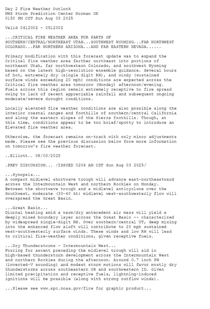 
Day 2 Fire Weather Outlook  
NWS Storm Prediction Center Norman OK
0150 PM CDT Sun Aug 03 2025

Valid 041200Z - 051200Z

...CRITICAL FIRE WEATHER AREA FOR PARTS OF
SOUTHERN/CENTRAL/NORTHEAST UTAH...SOUTHWEST WYOMING...FAR NORTHWEST
COLORADO...FAR NORTHERN ARIZONA...AND FAR EASTERN NEVADA......

Primary modification with this forecast update was to expand the
Critical fire weather area farther northeast into portions of
northeast Utah, far northwestern Colorado, and southwest Wyoming
based on the latest high-resolution ensemble guidance. Several hours
of hot, extremely dry (single digit RH), and windy (sustained
surface winds exceeding 20 mph) conditions are expected across the
Critical fire weather area tomorrow (Monday) afternoon/evening.
Fuels across this region remain extremely receptive to fire spread
owing to lack of recent appreciable rainfall and subsequent ongoing
moderate/severe drought conditions. 

Locally elevated fire weather conditions are also possible along the
interior coastal ranges and foothills of southern/central California
and along the eastern slopes of the Sierra foothills. Though, at
this time, conditions appear to be too brief/spotty to introduce an
Elevated fire weather area. 

Otherwise, the forecast remains on-track with only minor adjustments
made. Please see the previous discussion below fore more information
on tomorrow's fire weather forecast.

..Elliott.. 08/03/2025

.PREV DISCUSSION... /ISSUED 0204 AM CDT Sun Aug 03 2025/

...Synopsis...
A compact midlevel shortwave trough will advance east-northeastward
across the Intermountain West and northern Rockies on Monday.
Between the shortwave trough and a midlevel anticyclone over the
Southwest, moderate (30-40 kt) midlevel west-southwesterly flow will
overspread the Great Basin. 

...Great Basin...
Diurnal heating amid a warm/dry antecedent air mass will yield a
deeply mixed boundary layer across the Great Basin -- characterized
by widespread single-digit RH. Over southern/central UT, deep mixing
into the enhanced flow aloft will contribute to 20 mph sustained
west-southwesterly surface winds. These winds and low RH will lead
to critical fire-weather conditions, given receptive fuels.

...Dry Thunderstorms - Intermountain West...
Forcing for ascent preceding the midlevel trough will aid in
high-based thunderstorm development across the Intermountain West
and northern Rockies during the afternoon. Around 0.7 inch PW
(inverted-V sounding) and modest storm motions will favor mostly dry
thunderstorms across southeastern OR and southwestern ID. Given
limited precipitation and receptive fuels, lightning-induced
ignitions will be possible (along with strong outflow winds).

...Please see www.spc.noaa.gov/fire for graphic product...

