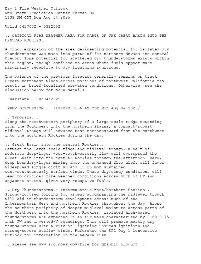 
Day 1 Fire Weather Outlook  
NWS Storm Prediction Center Norman OK
1138 AM CDT Mon Aug 04 2025

Valid 041700Z - 051200Z

...CRITICAL FIRE WEATHER AREA FOR PARTS OF THE GREAT BASIN INTO THE
CENTRAL ROCKIES...

A minor expansion of the area delineating potential for isolated dry
thunderstorms was made into parts of far northern Nevada and central
Oregon. Some potential for scattered dry thunderstorms exists within
this region, though confined to areas where fuels appear more
marginally receptive to dry lightning ignitions.

The balance of the previous forecast generally remains on track.
Breezy northwest winds across portions of northwest California may
result in brief/localized elevated conditions. Otherwise, see the
discussion below for more details.

..Karstens.. 08/04/2025

.PREV DISCUSSION... /ISSUED 0156 AM CDT Mon Aug 04 2025/

...Synopsis...
Along the northwestern periphery of a large-scale ridge extending
from the Southwest into the northern Plains, a compact/robust
midlevel trough will advance east-northeastward from the Northwest
into the northern Rockies during the day. 

...Great Basin into the central Rockies...
Between the large-scale ridge and midlevel trough, a belt of
moderate deep-layer west-southwesterly flow will overspread the
Great Basin into the central Rockies through the afternoon. Here,
deep boundary-layer mixing into the enhanced flow aloft will favor
widespread single-digit RH and 15-25 mph sustained
west-southwesterly surface winds. These dry/windy conditions will
lead to critical fire-weather conditions across much of UT and
adjacent states, given very receptive fuels. 

...Dry Thunderstorms - Intermountain West/Northern Rockies...
Strong/focused forcing for ascent accompanying the midlevel trough
will aid in thunderstorm development across much of the
Intermountain West and northern Rockies throughout the day. Along
the southern periphery of deeper midlevel moisture across parts of
the Northwest into the northern Rockies, isolated high-based
thunderstorms are expected in an air mass characterized by 0.60-0.75
inch PW and inverted-V soundings. This will promote mostly dry
thunderstorms with a risk of lightning-induced ignitions and
strong-severe outflow winds. Reference the SPC Day 1 Convective
Outlook for information on the severe risk.

...Please see www.spc.noaa.gov/fire for graphic product...

