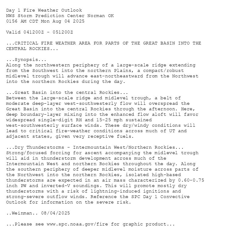 
Day 1 Fire Weather Outlook  
NWS Storm Prediction Center Norman OK
0156 AM CDT Mon Aug 04 2025

Valid 041200Z - 051200Z

...CRITICAL FIRE WEATHER AREA FOR PARTS OF THE GREAT BASIN INTO THE
CENTRAL ROCKIES...

...Synopsis...
Along the northwestern periphery of a large-scale ridge extending
from the Southwest into the northern Plains, a compact/robust
midlevel trough will advance east-northeastward from the Northwest
into the northern Rockies during the day. 

...Great Basin into the central Rockies...
Between the large-scale ridge and midlevel trough, a belt of
moderate deep-layer west-southwesterly flow will overspread the
Great Basin into the central Rockies through the afternoon. Here,
deep boundary-layer mixing into the enhanced flow aloft will favor
widespread single-digit RH and 15-25 mph sustained
west-southwesterly surface winds. These dry/windy conditions will
lead to critical fire-weather conditions across much of UT and
adjacent states, given very receptive fuels. 

...Dry Thunderstorms - Intermountain West/Northern Rockies...
Strong/focused forcing for ascent accompanying the midlevel trough
will aid in thunderstorm development across much of the
Intermountain West and northern Rockies throughout the day. Along
the southern periphery of deeper midlevel moisture across parts of
the Northwest into the northern Rockies, isolated high-based
thunderstorms are expected in an air mass characterized by 0.60-0.75
inch PW and inverted-V soundings. This will promote mostly dry
thunderstorms with a risk of lightning-induced ignitions and
strong-severe outflow winds. Reference the SPC Day 1 Convective
Outlook for information on the severe risk.

..Weinman.. 08/04/2025

...Please see www.spc.noaa.gov/fire for graphic product...

