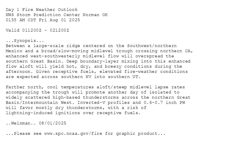 
Day 1 Fire Weather Outlook  
NWS Storm Prediction Center Norman OK
0155 AM CDT Fri Aug 01 2025

Valid 011200Z - 021200Z

...Synopsis...
Between a large-scale ridge centered on the Southwest/northern
Mexico and a broad/slow-moving midlevel trough crossing northern CA,
enhanced west-southwesterly midlevel flow will overspread the
southern Great Basin. Deep boundary-layer mixing into this enhanced
flow aloft will yield hot, dry, and breezy conditions during the
afternoon. Given receptive fuels, elevated fire-weather conditions
are expected across southern NV into southern UT. 

Farther north, cool temperatures aloft/steep midlevel lapse rates
accompanying the trough will promote another day of isolated to
widely scattered high-based thunderstorms across the northern Great
Basin/Intermountain West. Inverted-V profiles and 0.6-0.7 inch PW
will favor mostly dry thunderstorms, with a risk of
lightning-induced ignitions over receptive fuels.

..Weinman.. 08/01/2025

...Please see www.spc.noaa.gov/fire for graphic product...

