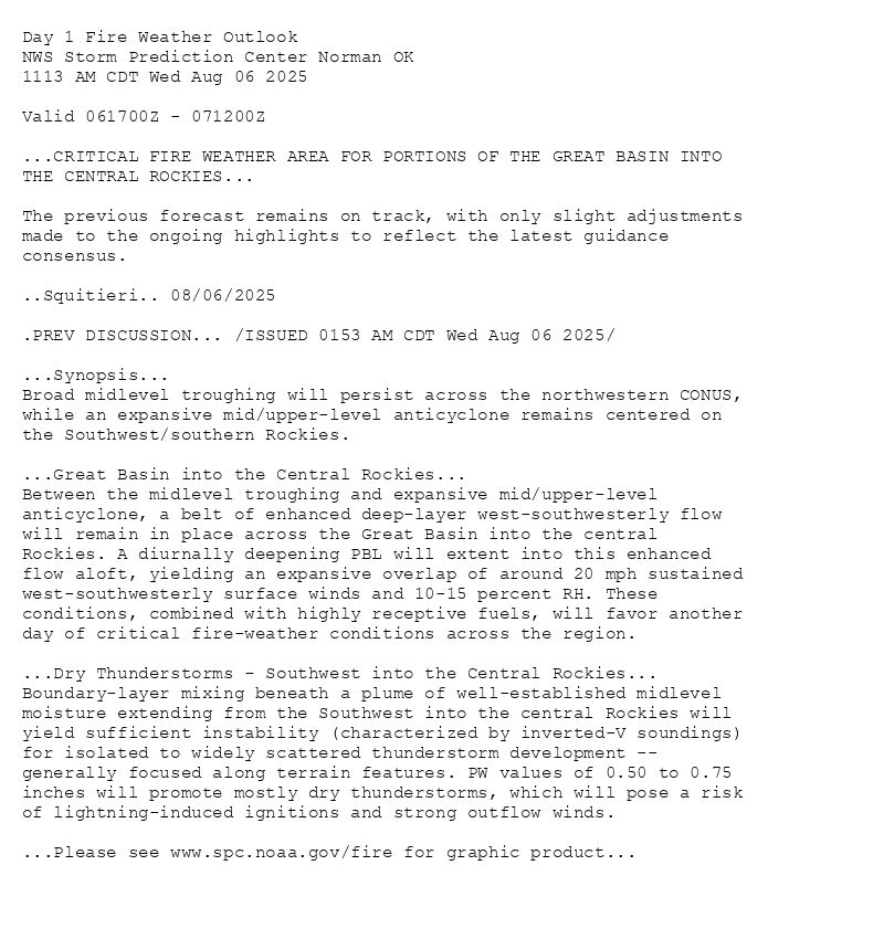 
Day 1 Fire Weather Outlook  
NWS Storm Prediction Center Norman OK
1113 AM CDT Wed Aug 06 2025

Valid 061700Z - 071200Z

...CRITICAL FIRE WEATHER AREA FOR PORTIONS OF THE GREAT BASIN INTO
THE CENTRAL ROCKIES...

The previous forecast remains on track, with only slight adjustments
made to the ongoing highlights to reflect the latest guidance
consensus.

..Squitieri.. 08/06/2025

.PREV DISCUSSION... /ISSUED 0153 AM CDT Wed Aug 06 2025/

...Synopsis...
Broad midlevel troughing will persist across the northwestern CONUS,
while an expansive mid/upper-level anticyclone remains centered on
the Southwest/southern Rockies.

...Great Basin into the Central Rockies...
Between the midlevel troughing and expansive mid/upper-level
anticyclone, a belt of enhanced deep-layer west-southwesterly flow
will remain in place across the Great Basin into the central
Rockies. A diurnally deepening PBL will extent into this enhanced
flow aloft, yielding an expansive overlap of around 20 mph sustained
west-southwesterly surface winds and 10-15 percent RH. These
conditions, combined with highly receptive fuels, will favor another
day of critical fire-weather conditions across the region. 

...Dry Thunderstorms - Southwest into the Central Rockies...
Boundary-layer mixing beneath a plume of well-established midlevel
moisture extending from the Southwest into the central Rockies will
yield sufficient instability (characterized by inverted-V soundings)
for isolated to widely scattered thunderstorm development --
generally focused along terrain features. PW values of 0.50 to 0.75
inches will promote mostly dry thunderstorms, which will pose a risk
of lightning-induced ignitions and strong outflow winds.

...Please see www.spc.noaa.gov/fire for graphic product...

