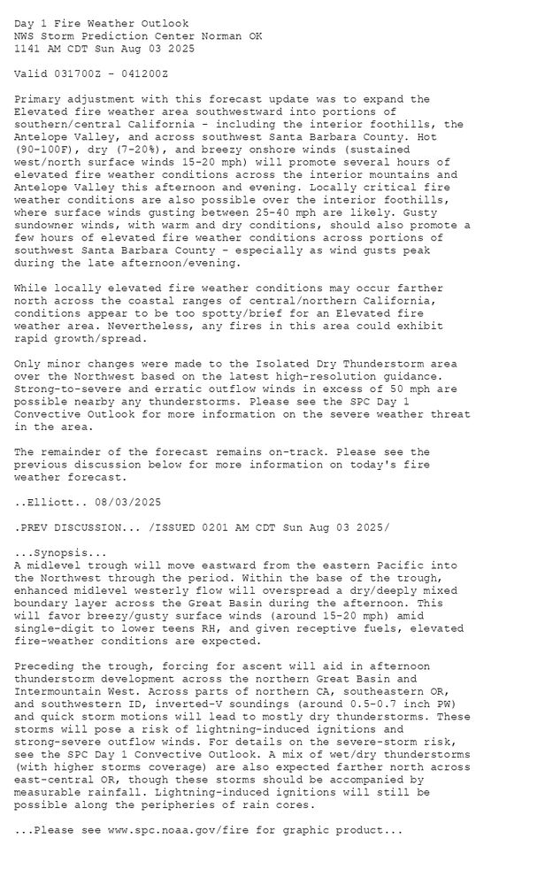 
Day 1 Fire Weather Outlook  
NWS Storm Prediction Center Norman OK
1141 AM CDT Sun Aug 03 2025

Valid 031700Z - 041200Z

Primary adjustment with this forecast update was to expand the
Elevated fire weather area southwestward into portions of
southern/central California - including the interior foothills, the
Antelope Valley, and across southwest Santa Barbara County. Hot
(90-100F), dry (7-20%), and breezy onshore winds (sustained
west/north surface winds 15-20 mph) will promote several hours of
elevated fire weather conditions across the interior mountains and
Antelope Valley this afternoon and evening. Locally critical fire
weather conditions are also possible over the interior foothills,
where surface winds gusting between 25-40 mph are likely. Gusty
sundowner winds, with warm and dry conditions, should also promote a
few hours of elevated fire weather conditions across portions of
southwest Santa Barbara County - especially as wind gusts peak
during the late afternoon/evening. 

While locally elevated fire weather conditions may occur farther
north across the coastal ranges of central/northern California,
conditions appear to be too spotty/brief for an Elevated fire
weather area. Nevertheless, any fires in this area could exhibit
rapid growth/spread.  

Only minor changes were made to the Isolated Dry Thunderstorm area
over the Northwest based on the latest high-resolution guidance.
Strong-to-severe and erratic outflow winds in excess of 50 mph are
possible nearby any thunderstorms. Please see the SPC Day 1
Convective Outlook for more information on the severe weather threat
in the area. 

The remainder of the forecast remains on-track. Please see the
previous discussion below for more information on today's fire
weather forecast.

..Elliott.. 08/03/2025

.PREV DISCUSSION... /ISSUED 0201 AM CDT Sun Aug 03 2025/

...Synopsis...
A midlevel trough will move eastward from the eastern Pacific into
the Northwest through the period. Within the base of the trough,
enhanced midlevel westerly flow will overspread a dry/deeply mixed
boundary layer across the Great Basin during the afternoon. This
will favor breezy/gusty surface winds (around 15-20 mph) amid
single-digit to lower teens RH, and given receptive fuels, elevated
fire-weather conditions are expected.

Preceding the trough, forcing for ascent will aid in afternoon
thunderstorm development across the northern Great Basin and
Intermountain West. Across parts of northern CA, southeastern OR,
and southwestern ID, inverted-V soundings (around 0.5-0.7 inch PW)
and quick storm motions will lead to mostly dry thunderstorms. These
storms will pose a risk of lightning-induced ignitions and
strong-severe outflow winds. For details on the severe-storm risk,
see the SPC Day 1 Convective Outlook. A mix of wet/dry thunderstorms
(with higher storms coverage) are also expected farther north across
east-central OR, though these storms should be accompanied by
measurable rainfall. Lightning-induced ignitions will still be
possible along the peripheries of rain cores.

...Please see www.spc.noaa.gov/fire for graphic product...

