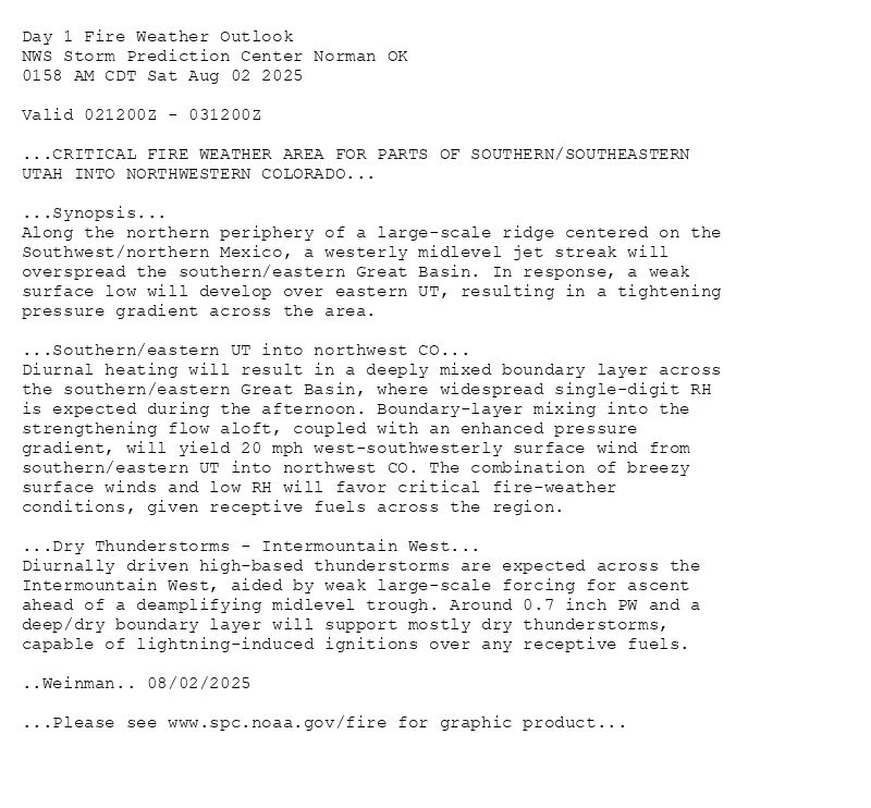 
Day 1 Fire Weather Outlook  
NWS Storm Prediction Center Norman OK
0158 AM CDT Sat Aug 02 2025

Valid 021200Z - 031200Z

...CRITICAL FIRE WEATHER AREA FOR PARTS OF SOUTHERN/SOUTHEASTERN
UTAH INTO NORTHWESTERN COLORADO...

...Synopsis...
Along the northern periphery of a large-scale ridge centered on the
Southwest/northern Mexico, a westerly midlevel jet streak will
overspread the southern/eastern Great Basin. In response, a weak
surface low will develop over eastern UT, resulting in a tightening
pressure gradient across the area. 

...Southern/eastern UT into northwest CO...
Diurnal heating will result in a deeply mixed boundary layer across
the southern/eastern Great Basin, where widespread single-digit RH
is expected during the afternoon. Boundary-layer mixing into the
strengthening flow aloft, coupled with an enhanced pressure
gradient, will yield 20 mph west-southwesterly surface wind from
southern/eastern UT into northwest CO. The combination of breezy
surface winds and low RH will favor critical fire-weather
conditions, given receptive fuels across the region.

...Dry Thunderstorms - Intermountain West...
Diurnally driven high-based thunderstorms are expected across the
Intermountain West, aided by weak large-scale forcing for ascent
ahead of a deamplifying midlevel trough. Around 0.7 inch PW and a
deep/dry boundary layer will support mostly dry thunderstorms,
capable of lightning-induced ignitions over any receptive fuels.

..Weinman.. 08/02/2025

...Please see www.spc.noaa.gov/fire for graphic product...

