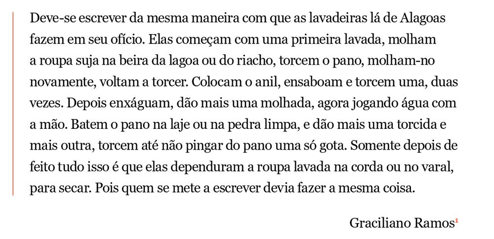 Print com o seguinte texto: Deve-se escrever da mesma maneira com que as lavadeiras lá de Alagoas fazem em seu ofício. Elas começam com uma primeira lavada, molham a roupa suja na beira da lagoa ou do riacho, torcem o pano, molham-no novamente, voltam a torcer. Colocam o anil, ensaboam e torcem uma, duas vezes. Depois enxáguam, dão mais uma molhada, agora jogando água com a mão. Batem o pano na laje ou na pedra limpa, e dão mais uma torcida e mais outra, torcem até não pingar do pano uma só gota. Somente depois de feito tudo isso é que elas dependuram a roupa lavada na corda ou no varal, para secar. Pois quem se mete a escrever devia fazer a mesma coisa. Graciliano Ramos