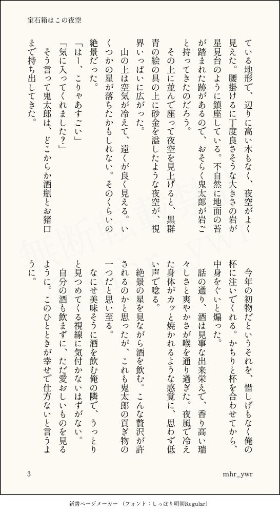 画像化されたテキスト。以下本文3

ている地形で、辺りに高い木もなく、夜空がよく見えた。腰掛けるに丁度良さそうな大きさの岩が星見台のように鎮座している。不自然に地面の苔が踏まれた跡があるので、おそらく鬼太郎が岩ごと持ってきたのだろう。
　その上に並んで座って夜空を見上げると、黒群青の絵の具の上に砂金を溢したような夜空が、視界いっぱいに広がった。
　山の上は空気が冷えて、遠くが良く見える。いくつかの星が落ちたかもしれない。そのくらいの絶景だった。
「はー、こりゃあすごい」
「気に入ってくれました？」
　そう言って鬼太郎は、どこからか酒瓶とお猪口まで持ち出してきた。
　今年の初物だというそれを、惜しげもなく俺の杯に注いでくれる。かちりと杯を合わせてから、中身をぐいと煽った。
　話の通り、酒は見事な出来栄えで、香り高い瑞々しさと爽やかさが喉を通り過ぎた。夜風で冷えた身体がカッと焼かれるような感覚に、思わず低い声で唸る。
　絶景の星を見ながら酒を飲む。こんな贅沢が許されるのかと思ったが、これも鬼太郎の貢ぎ物の一つだと思い至る。
　なにせ美味そうに酒を飲む俺の隣で、うっとりと見つめてくる視線に気付かないはずがない。
　自分の酒も飲まずに、ただ愛おしいものを見るように。このひとときが幸せで仕方ないと言うように。