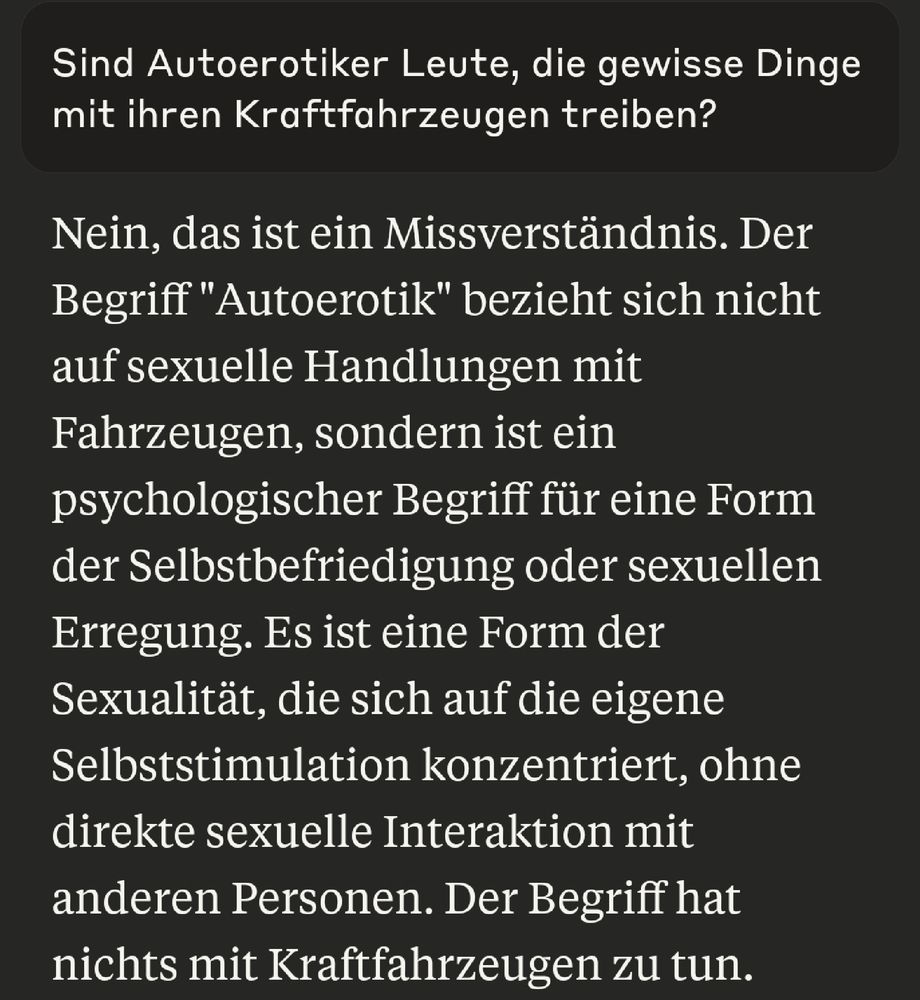 Screenshot aus einer Unterhaltung mit dem Chatbot Claude.

Meine Eingabe: "Sind Autoerotiker Leute, die gewisse Dinge mit ihren Kraftfahrzeugen treiben?"

Antwort von Claude: "Nein, das ist ein Missverständnis. Der Begriff 'Autoerotik' bezieht sich nicht auf sexuelle Handlungen mit Fahrzeugen, sondern ist ein psychologischer Begriff für eine Form der Selbstbefriedigung oder sexuellen Erregung. Es ist eine Form der Sexualität, die sich auf die eigene Selbststimulation konzentriert, ohne direkte sexuelle Interaktion mit anderen Personen. Der Begriff hat nichts mit Kraftfahrzeugen zu tun."