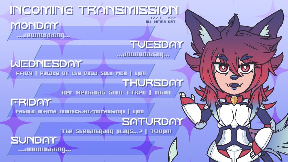 This streamer's weekly stream schedule graphic. The streamer, a canine android vtuber is on the right, while the schedule text is on the left and reads as follows: 

Incoming Transmission 1/27 - 2/2 (All times CST)
Monday ...downloading...
Tuesday ...downloading...
Wednesday FFXIV | Palace of the Dead Solo MCH | 1pm
Thursday Ker Nethalas Solo TTRPG | 10am
Friday Fabula Ultima [twitch.tv/nurashiny] | 1pm
Saturday The Shenanigang Plays...?| 7:30pm
Sunday ...downloading...
