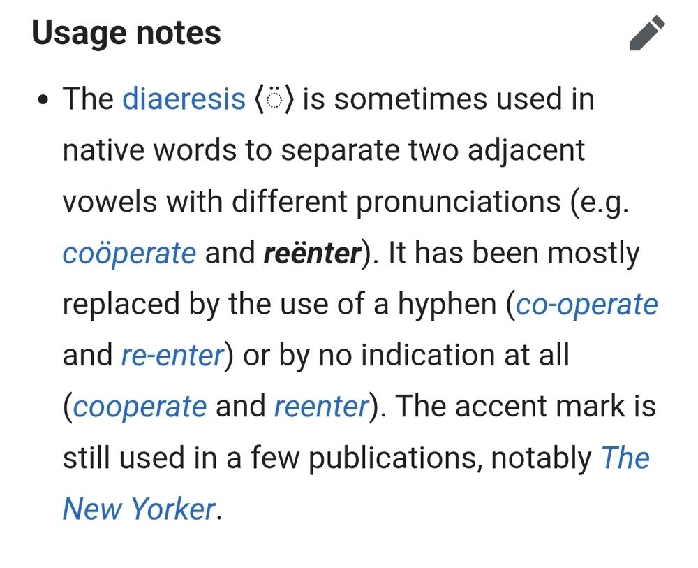 Usage notes
edit
The diaeresis ⟨◌̈⟩ is sometimes used in native words to separate two adjacent vowels with different pronunciations (e.g. coöperate and reënter). It has been mostly replaced by the use of a hyphen (co-operate and re-enter) or by no indication at all (cooperate and reenter). The accent mark is still used in a few publications, notably The New Yorker.