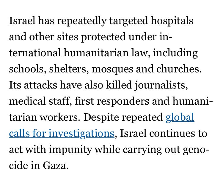Excerpt from the article reposted:
“Israel has repeatedly targeted hospitals and other sites protected under international humanitarian law, including schools, shelters, mosques and churches. Its attacks have also killed journalists, medical staff, first responders and humanitarian workers. Despite repeated global calls for investigations, Israel continues to act with impunity while carrying out genocide in Gaza”.
