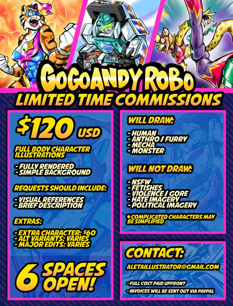 GoGoAndyRobo Limited Time Commissions!

6 SPACES OPEN!

$120 USD - Full Body Character Illustrations
- Fully Rendered
- Simple Background

Requests should include
- Visual References
- Brief Description

Extras:
- Extra Characters: $60
- Alt Variants: Varies
- Major Edits: Varies

Will Draw:
- Human
- Anthro/Furry
- Mecha
- Monster

Will Not Draw:
- NSFW
- Fetishes
- Violence/Gore
- Hate Imagery
- Political Imagery

*complicated characters may be simplified

Contact:
aletaillustrator(at)gmail(dot)com

- Full cost paid upfront
- Invoices will be sent out via Paypal