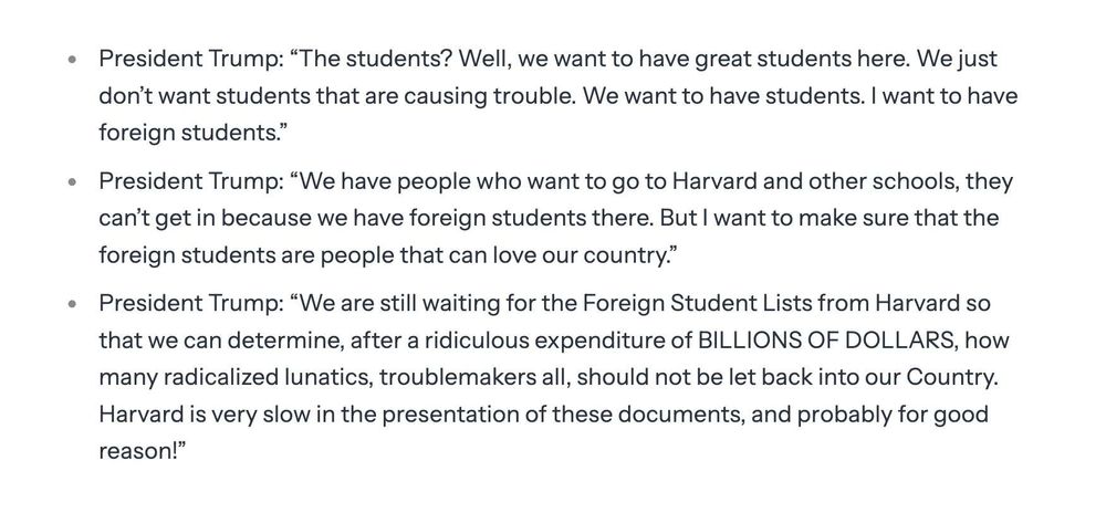 • President Trump: "The students? Well, we want to have great students here. We just don't want students that are causing trouble. We want to have students. I want to have foreign students."

• President Trump: "We have people who want to go to Harvard and other schools, they can't get in because we have foreign students there. But I want to make sure that the foreign students are people that can love our country."

• President Trump: "We are still waiting for the Foreign Student Lists from Harvard so that we can determine, after a ridiculous expenditure of BILLIONS OF DOLLARS, hOW many radicalized lunatics, troublemakers all, should not be let back into our Country. Harvard is very slow in the presentation of these documents, and probably for good reason!"