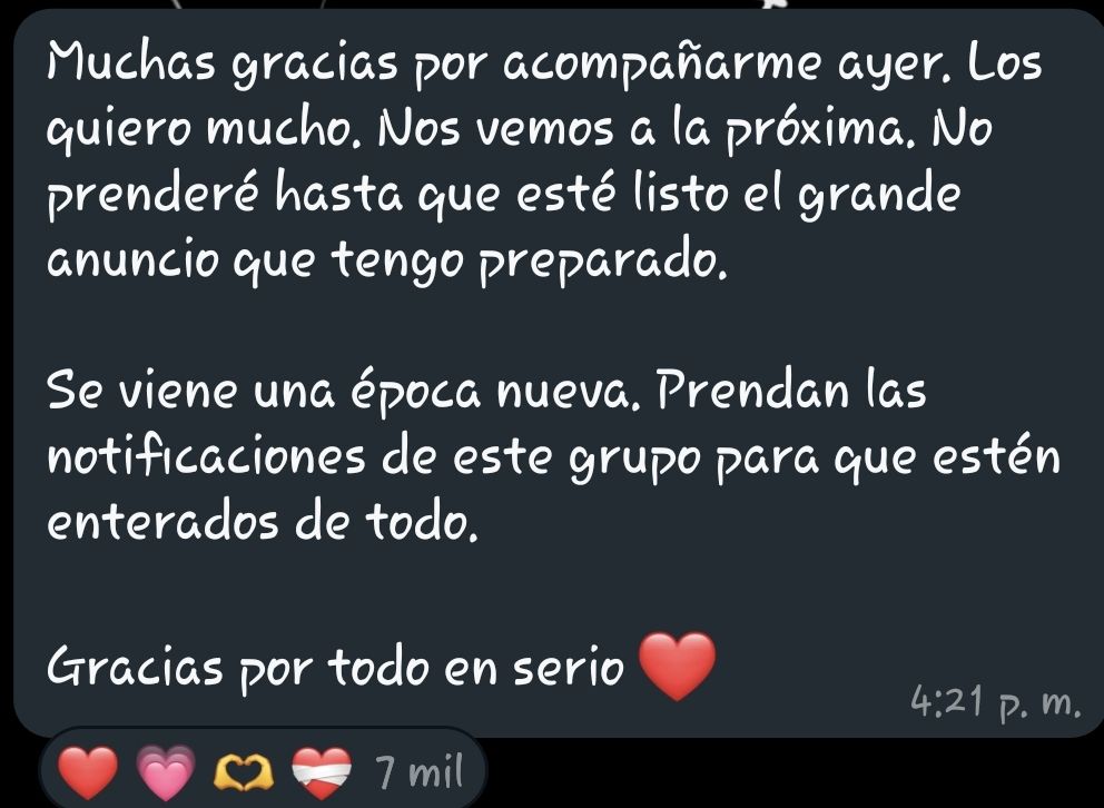 "Muchas gracias por acompañarme ayer. Los quiero mucho. Nos vemos a la próxima. No prenderé hasta que esté listo el grande anuncio que tengo preparado.

Se viene una época nueva. Prendan las notificaciones de este grupo para que estén enterados de todo.

Gracias por todo en serio ❤️".

Mensaje del whatsapp de Quackity. 