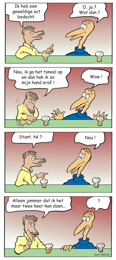 Twee mannetjes aan de bar. Mannetje 1 zegt: Ik heb een geweldige act bedacht.
Mannetje 2: O, ja ? Wat dan ?
Mannetje 1: Nou, ik ga het toneel op en dan hak ik zo mijn hand eraf.

Two men at the bar. Man 1 says: I came up with a great act.
Man 2: Oh, yeah? What's that?
Man 1: Well, I'm going on stage and I'm going to chop my hand off.
Man 2: Wow!
Man 1: Stunt, huh?
Man 2: Well!
Man 1: Too bad I can only do it twice...
Man 2: ?
Mannetje 2: Wow !
Mannetje 1: Stunt hè ?
Mannetje 2: Nou !
Mannetje 1: Alleen jammer dat ik het maar 2 keer kan doen...
Mannetje 2: ?