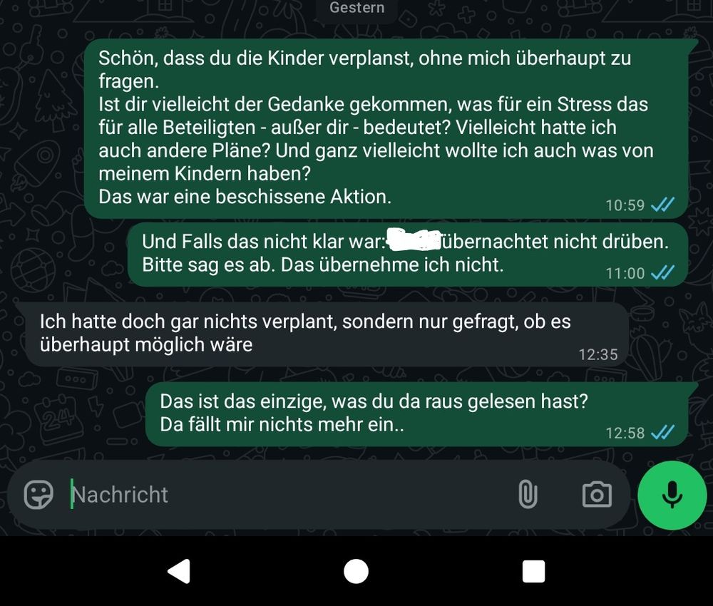 Whatsapp Nachrichtenverlauf von gestern:

Ich: Schön, dass du die Kinder verplanst, ohne mich überhaupt zu fragen.

Ist dir vielleicht der Gedanke gekommen, was für ein Stress das für alle Beteiligten - außer dir - bedeutet? Vielleicht hatte ich auch andere Pläne? Und ganz vielleicht wollte ich auch was von meinem Kindern haben?

Das war eine beschissene Aktion.
gesendet: 10:59

Ich: Und Falls das nicht klar war: [Name geschwärzt] übernachtet nicht drüben.

Bitte sag es ab. Das übernehme ich nicht.

Gesendet 11:00

Antwort: Ich hatte doch gar nichts verplant, sondern nur gefragt, ob es überhaupt möglich wäre
Gesendet: 12:35

Ich: Das ist das einzige, was du da raus gelesen hast? Da fällt mir nichts mehr ein..
Gesendet 12:58