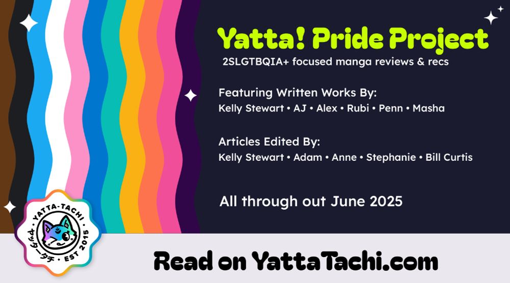Yatta! Pride Project
2SLGBTQIA+ focused manga reviews & recs

Featuring written works by: Kelly, AJ, Alex, Rubi, Penn, Masha

Articles edited by:
Kelly, Adam, Anne, Stephanie, Bill

All through out June 2025

Read on YattaTachi.com