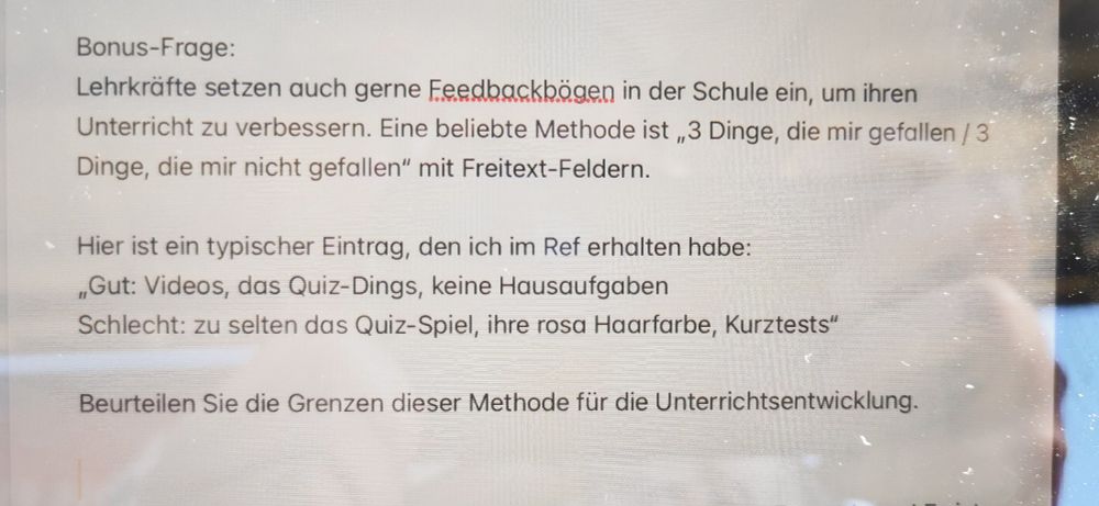 Screenshot :
"Bonus Frage :
Lehrkräfte setzen auch gerne Feedback Bögen in der Schule ein, um ihren Unterricht zu verbessern.
Eine beliebte Methode ist" 3 Dinge, die mir gefallen / 3 Dinge, die mir nicht gefallen" mit Freitext Feldern.

Hier ist ein typischer Eintrag, den ich im Ref erhalten habe :
"Gut : Videos, das quiz dings, keine Hausaufgaben
Schlecht : zu selten das quiz Spiel, Ihre rosa Haarfarbe, Kurztests"

Beurteilen Sie die Grenzen dieser Methode für die Unterrichtsentwicklung"