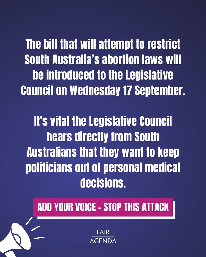 Text says: The bill that will attempt to restrict South Australia’s abortion laws will be introduced to the Legislative Council on Wednesday 17 September.

It’s vital the Legislative Council hears directly from South Australians that they want to keep politicians out of personal medical decisions.

Add your voice - Stop this attack.

A cartoon megaphone is in the bottom left corner of the image. 
