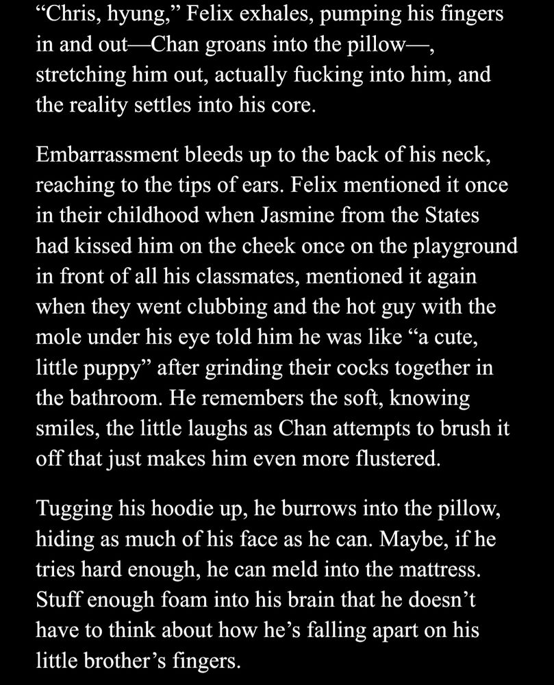 "Chris, hyung," Felix exhales, pumping his fingers in and out—Chan groans into the pillow—, stretching him out, actually fucking into him, and the reality settles into his core.

Embarrassment bleeds up to the back of his neck, reaching to the tips of ears. Felix mentioned it once in their childhood when Jasmine from the States had kissed him on the cheek once on the playground in front of all his classmates, mentioned it again when they went clubbing and the hot guy with the mole under his eye told him he was like "a cute, little puppy" after grinding their cocks together in the bathroom. He remembers the soft, knowing smiles, the little laughs as Chan attempts to brush it off that just makes him even more flustered.

Tugging his hoodie up, he burrows into the pillow, hiding as much of his face as he can. Maybe, if he tries hard enough, he can meld into the mattress. Stuff enough foam into his brain that he doesn't have to think about how he's falling apart on his little brother's fingers.