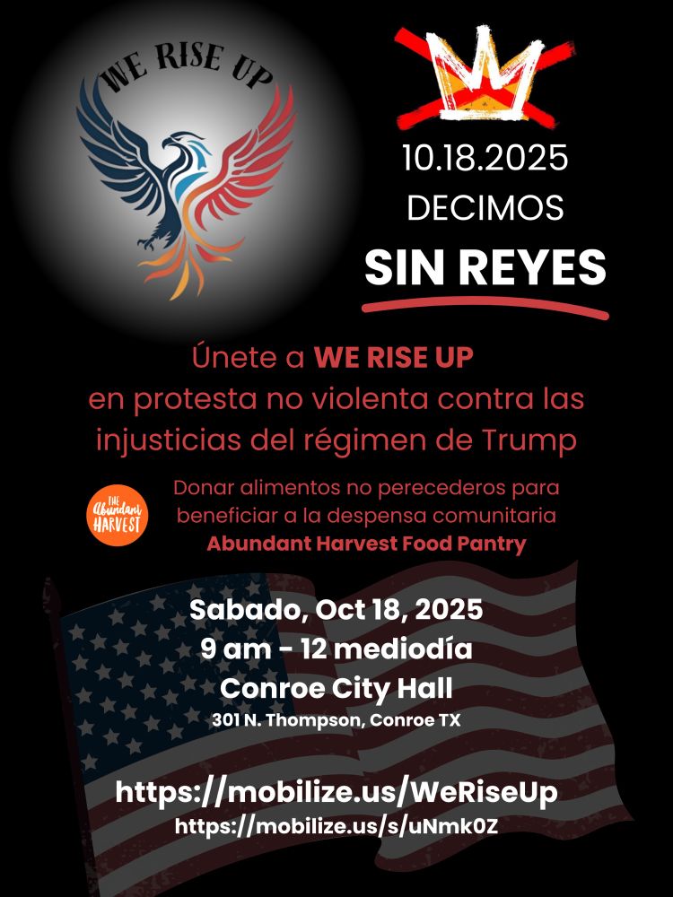 Volador protestante con logotipo de águila Phoenix, sin logotipo de la corona de los Reyes, y una bandera americana
Texto: 10.18.2025 DECIMOS SIN REYES. Únete a WE RISE UP en protesta no violenta contra las injusticias del régimen de Trump
Donar alimentos no perecederos para beneficiar a la despensa comunitaria Abundant Harvest Food Pantry. 
Sabado, Oct 18, 2025 9 am - 12 mediodía
Conroe City Hall
301 N. Thompson, Conroe TX
https://mobilize.us/WeRiseUp
https://mobilize.us/s/uNmkoz