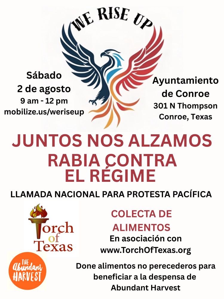Flier con logos: mezcla de águila-fénix para Nos alzamos, antorcha olímpica para la Antorcha de Texas, y un círculo naranja para la Cosecha Abundante.
Texto: Sábado, 2 de augusto 9 AM to 12 PM mobilize.us/weriseup. Ayuntamiento de Conroe, 301 N. Thompson, Conroe, Texas. Juntos nos alzamos. Rabia contra el régimen. Llamada nacionale para protesta pacífica. Comecta de alimentos, en asociación con www.torchoftexas.org. Done alimentos no perecederos para beneficiar a la despensa de Abundant Harvest.