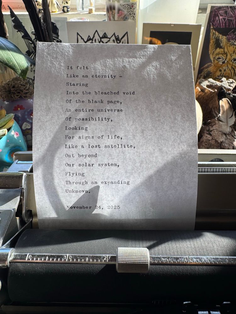 It felt
Like an eternity -
Staring
Into the bleached void
Of the blank page, 
An entire universe
Of possibility,
Looking
For signs of life, 
Like a lost satellite,
Out beyond
Our solar system,
Flying
Through an expanding
Unknown.

November 24, 2025
