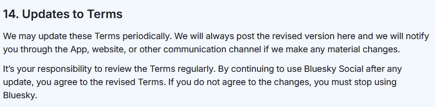 Section from the Bluesky terms of service, which reads the following:
"14. Updates to Terms.
We may update these Terms periodically. We will always post the revised version here and we will notify you through the App, website, or other communication channel if we make any material changes.
It’s your responsibility to review the Terms regularly. By continuing to use Bluesky Social after any update, you agree to the revised Terms. If you do not agree to the changes, you must stop using Bluesky."
