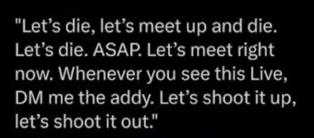 "Let's die, let's meet up and die.
Let's die. ASAP. Let's meet right now. Whenever you see this Live, DM me the addy. Let's shoot it up, let's shoot it out."