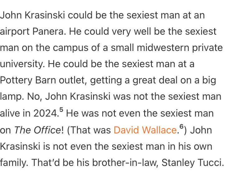 John Krasinski could be the sexiest man at an airport Panera. He could very well be the sexiest man on the campus of a small midwestern private university. He could be the sexiest man at a Pottery Barn outlet, getting a great deal on a big lamp. No, John Krasinski was not the sexiest man alive in 2024.⁵ He was not even the sexiest man on The Office! (That was David Wallace.⁶) John Krasinski is not even the sexiest man in his own family. That’d be his brother-in-law, Stanley Tucci.