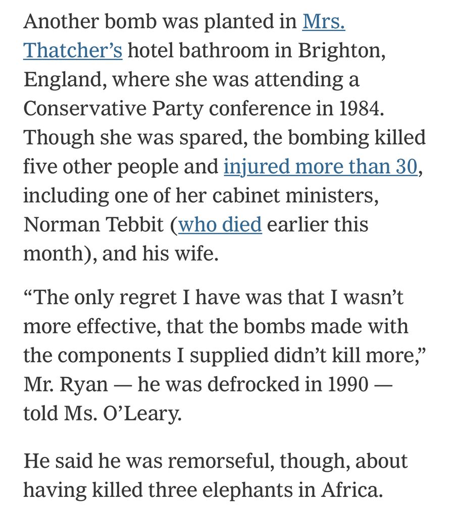 Another bomb was planted in Mrs. Thatcher’s hotel bathroom in Brighton, England, where she was attending a Conservative Party conference in 1984. Though she was spared, the bombing killed five other people and injured more than 30, including one of her cabinet ministers, Norman Tebbit (who died earlier this month), and his wife.

“The only regret I have was that I wasn’t more effective, that the bombs made with the components I supplied didn’t kill more,” Mr. Ryan — he was defrocked in 1990 — told Ms. O’Leary.
He said he was remorseful, though, about having killed three elephants in Africa.