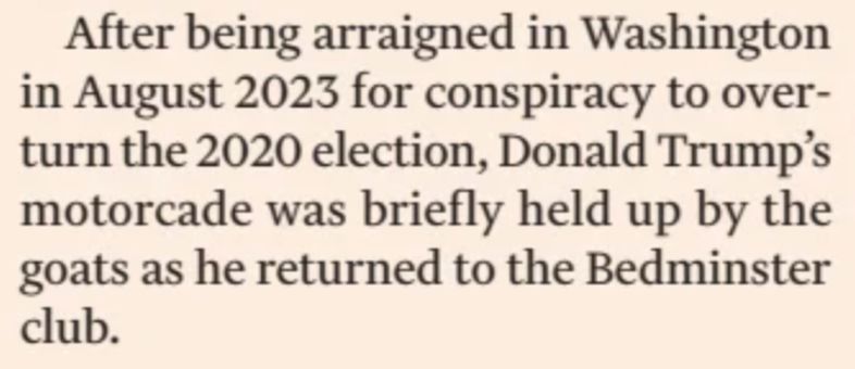 After being arraigned in Wash­ing­ton in August 2023 for con­spir­acy to over­turn the 2020 elec­tion, Don­ald Trump’s motor­cade was briefly held up by the goats as he returned to the Bed­min­ster club.