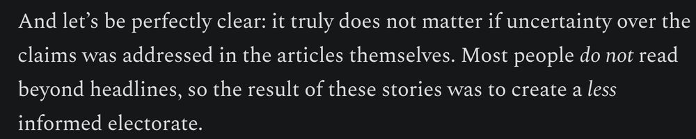 And let’s be perfectly clear: it truly does not matter if uncertainty over the claims was addressed in the articles themselves. Most people do not read beyond headlines, so the result of these stories was to create a less informed electorate.