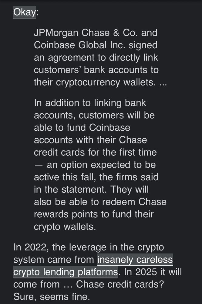 Okay:

JPMorgan Chase & Co. and Coinbase Global Inc. signed an agreement to directly link customers’ bank accounts to their cryptocurrency wallets. ...

In addition to linking bank accounts, customers will be able to fund Coinbase accounts with their Chase credit cards for the first time — an option expected to be active this fall, the firms said in the statement. They will also be able to redeem Chase rewards points to fund their crypto wallets.

In 2022, the leverage in the crypto system came from insanely careless crypto lending platforms. In 2025 it will come from … Chase credit cards? Sure, seems fine.