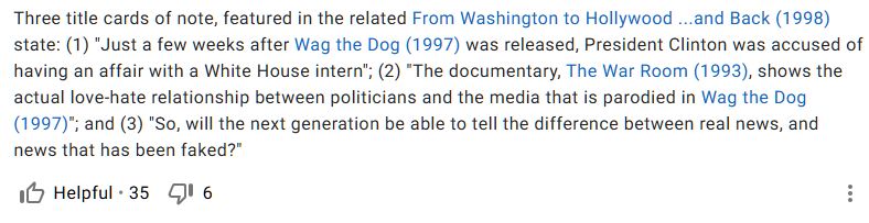 Screenshot of an entry in IMDBs Trivia section:

Three title cards of note, featured in the related From Washington to Hollywood ...and Back (1998) state: (1) "Just a few weeks after Wag the Dog (1997) was released, President Clinton was accused of having an affair with a White House intern"; (2) "The documentary, The War Room (1993), shows the actual love-hate relationship between politicians and the media that is parodied in Wag the Dog (1997)"; and (3) "So, will the next generation be able to tell the difference between real news, and news that has been faked?"