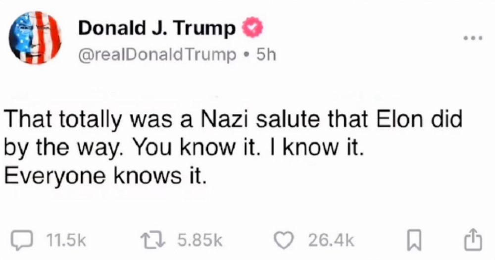 Donald J. Trump & @realDonald Trump • 5h
That totally was a Nazi salute that Elon did by the way. You know it. I know it.
Everyone knows it.
