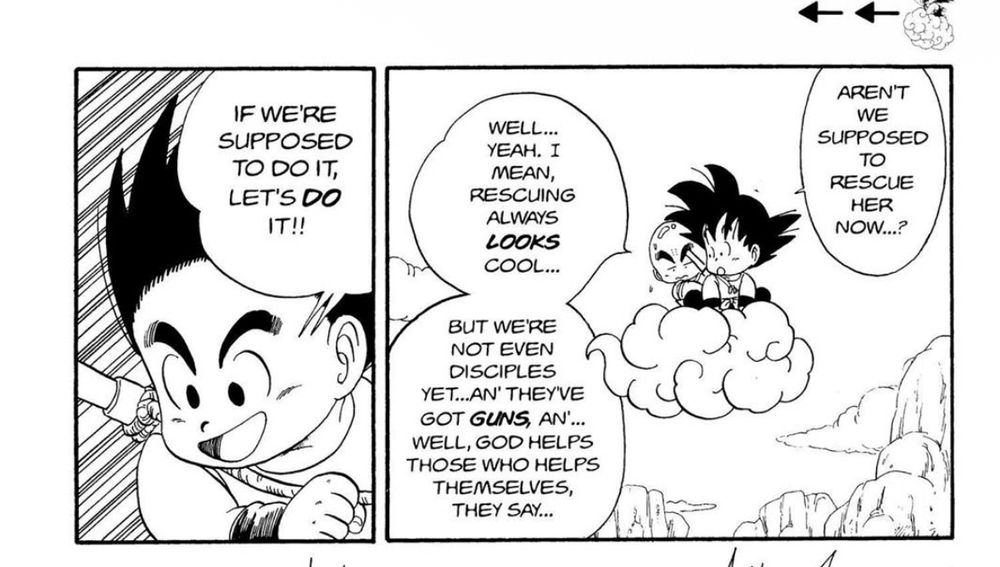 Goku and another young boy, Krillin, are riding together on a flying cloud. They have encountered a woman screaming for help below while the police encase her.
Goku: "Aren't we supposed to rescue her now ...?"
Krillin: "Well... yeah. I mean, rescuing always looks cool... but we're not even disciples yet ... an' they've got guns, an' ... well, God helps those who helps themselves, they say ..."
Goku: "If we're supposed to do it, let's do it!!"