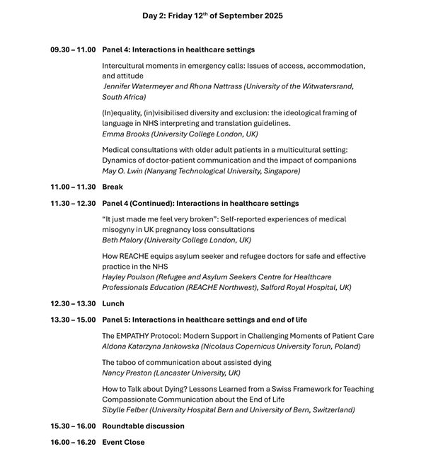 Day 2: Friday 12th of September 2025 
09.30 – 11.00  Panel 4: Interactions in healthcare settings 
Intercultural moments in emergency calls: Issues of access, accommodation, and attitude  
Jennifer Watermeyer and Rhona Nattrass (University of the Witwatersrand, South Africa)   
(In)equality, (in)visibilised diversity and exclusion: the ideological framing of language in NHS interpreting and translation guidelines.  
Emma Brooks (University College London, UK)   
Medical consultations with older adult patients in a multicultural setting: Dynamics of doctor-patient communication and the impact of companions  
May O. Lwin (Nanyang Technological University, Singapore) 
11.00 – 11.30  Break 
11.30 – 12.30  Panel 4 (Continued): Interactions in healthcare settings 
“It just made me feel very broken”: Self-reported experiences of medical misogyny in UK pregnancy loss consultations 
Beth Malory (University College London, UK) 
How REACHE equips asylum seeker and refugee doctors for safe and effective practice in the NHS  
Hayley Poulson (Refugee and Asylum Seekers Centre for Healthcare 
Professionals Education (REACHE Northwest), Salford Royal Hospital, UK) 
12.30 – 13.30  Lunch 
13.30 – 15.00  Panel 5: Interactions in healthcare settings and end of life 
The EMPATHY Protocol: Modern Support in Challenging Moments of Patient Care  
Aldona Katarzyna Jankowska (Nicolaus Copernicus University Torun, Poland) 
The taboo of communication about assisted dying  
Nancy Preston (Lancaster University, UK) 
How to Talk about Dying? Lessons Learned from a Swiss Framework for Teaching Compassionate Communication about the End of Life  
Sibylle Felber (University Hospital Bern and University of Bern, Switzerland)   
15.30 – 16.00  Roundtable discussion 
16.00 – 16.20  Event Close
