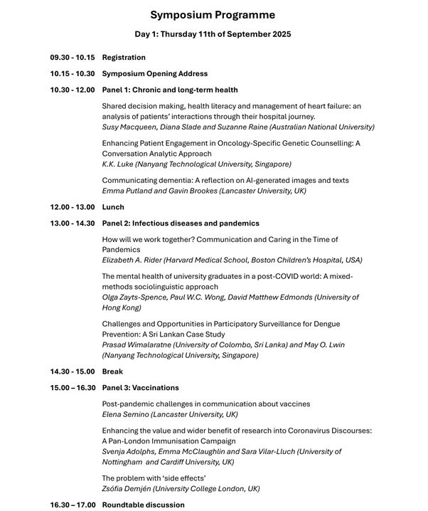 Day 1: Thursday 11th of September 2025 
09.30 - 10.15  Registration 
10.15 - 10.30  Symposium Opening Address 
10.30 - 12.00  Panel 1: Chronic and long-term health 
Shared decision making, health literacy and management of heart failure: an analysis of patients’ interactions through their hospital journey.  
Susy Macqueen, Diana Slade and Suzanne Raine (Australian National University) 
Enhancing Patient Engagement in Oncology-Specific Genetic Counselling: A 
Conversation Analytic Approach  
K.K. Luke (Nanyang Technological University, Singapore)  
Communicating dementia: A reflection on AI-generated images and texts 
Emma Putland and Gavin Brookes (Lancaster University, UK) 
12.00 - 13.00  Lunch 
13.00 - 14.30  Panel 2: Infectious diseases and pandemics 
How will we work together? Communication and Caring in the Time of 
Pandemics  
Elizabeth A. Rider (Harvard Medical School, Boston Children’s Hospital, USA) 
The mental health of university graduates in a post-COVID world: A mixed methods sociolinguistic approach  
Olga Zayts-Spence, Paul W.C. Wong, David Matthew Edmonds (University of 
Hong Kong) 
Challenges and Opportunities in Participatory Surveillance for Dengue 
Prevention: A Sri Lankan Case Study  
Prasad Wimalaratne (University of Colombo, Sri Lanka) and May O. Lwin  
(Nanyang Technological University, Singapore) 
14.30 - 15.00  Break 
15.00 – 16.30  Panel 3: Vaccinations 
Post-pandemic challenges in communication about vaccines  
Elena Semino (Lancaster University, UK) 
Enhancing the value and wider benefit of research into Coronavirus Discourses: A Pan-London Immunisation Campaign  
Svenja Adolphs, Emma McClaughlin and Sara Vilar-Lluch (University of 
Nottingham  and Cardiff University, UK) 
The problem with ‘side effects’  
Zsófia Demjén (University College London, UK) 
16.30 – 17.00  Roundtable discussion