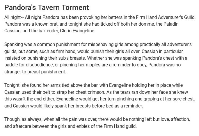 "Pandora's Tavern Torment
All night~ All night Pandora has been provoking her betters in the Firm Hand Adventurer's Guild. Pandora was a known brat, and tonight she had ticked off both her domme, the Paladin Cassian, and the bartender, Cleric Evangeline.

Spanking was a common punishment for misbehaving girls among practically all adventurer's guilds, but some, such as firm hand, would punish their girls all over. Cassian in particular insisted on punishing their sub's breasts. Whether she was spanking Pandora's chest with a paddle for disobedience, or pinching her nipples are a reminder to obey, Pandora was no stranger to breast punishment.

Tonight, she found her arms tied above the bar, with Evangeline holding her in place while Cassian used their belt to strap her chest crimson. As the tears ran down her face she knew this wasn't the end either. Evangeline would get her turn pinching and groping at her sore chest, and Cassian would likely spank her breasts before bed as a reminder.

Though, as always, when all the pain was over, there would be nothing left but love, affection, and aftercare between the girls and enbies of the Firm Hand guild."