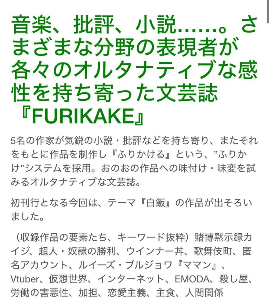 ふりかけ　おしながき

音楽、批評、小説….。さまざまな分野の表現者が各々のオルタナティブな感性を持ち寄った文芸誌
『FURIKAKE』
5名の作家が気鋭の小説・批評などを持ち寄り、またそれをもとに作品を制作し『ふりかける』という、”ふりかけ”システムを採用。おのおの作品への味付け・味変を試みるオルタナティブな文芸誌。
初刊行となる今回は、テーマ『白飯』の作品が出そろいました。
（収録作品の要素たち、キーワード抜粋） 賭博黙示録力イジ、超人・奴隷の勝利、ウインナー丼、歌舞伎町、匿名アカウント、ルイーズ・ブルジョワ『ママン』、Vtuber、仮想世界、インターネット、EMODA、殺し屋、労働の害悪性、加担、恋愛主義、主食、人間関係