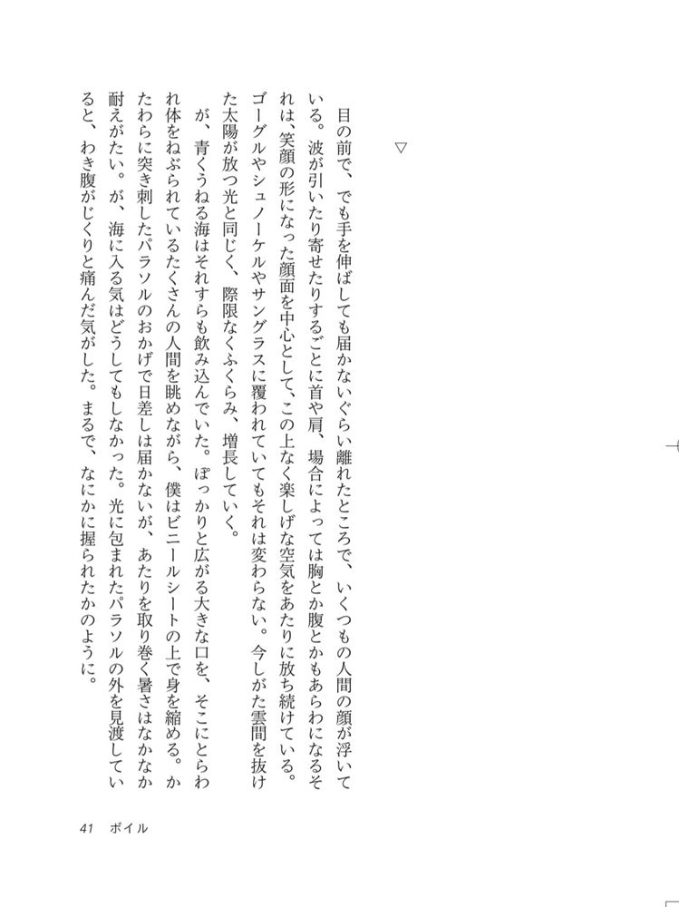 大滝のぐれ　ボイル　試し読み①

目の前で、でも手を伸ばしても届かないぐらい離れたところで、いくつもの人間の顔が浮いている。波が引いたり寄せたりするごとに首や肩、場合によっては胸とか腹とかもあらわになるそれは、笑顔の形になった顔面を中心として、この上なく楽しげな空気をあたりに放ち続けている。
ゴーグルやシュノーケルやサングラスに覆われていてもそれは変わらない。今しがた雲間を抜けた太陽が放つ光と同じく、際限なくふくらみ、増長していく。
が、青くうねる海はそれすらも飲み込んでいた。ぽっかりと広がる大きな口を、そこにとらわれ体をねぶられているたくさんの人間を眺めながら、僕はビニールシートの上で身を縮める。かたわらに突き刺したパラソルのおかげで日差しは届かないが、あたりを取り巻く暑さはなかなか耐えがたい。が、海に入る気はどうしてもしなかった。光に包まれたパラソルの外を見渡していると、わき腹がじくりと痛んだ気がした。まるで、なにかに握られたかのように。