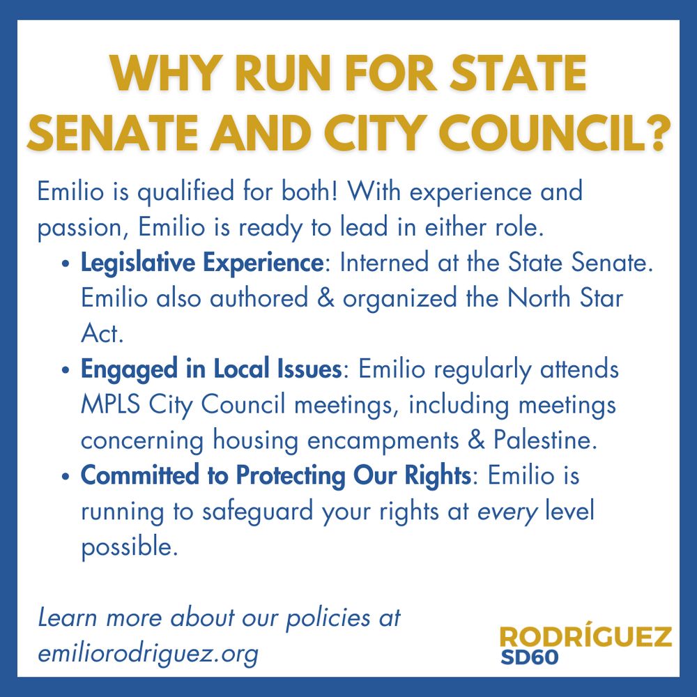 Gold header reads "Why run for state senate and city council?" Text body reads "Emilio is qualified for both! With experience and passion, Emilio is ready to lead in either role.
Legislative Experience: Interned at the State Senate. Emilio also authored & organized the North Star Act.
Engaged in Local Issues: Emilio regularly attends MPLS City Council meetings, including meetings concerning housing encampments & Palestine.
Committed to Protecting Our Rights: Emilio is running to safeguard your rights at every level possible. Learn more about our policies at emiliorodriguez.org" Logo in bottom right corner.