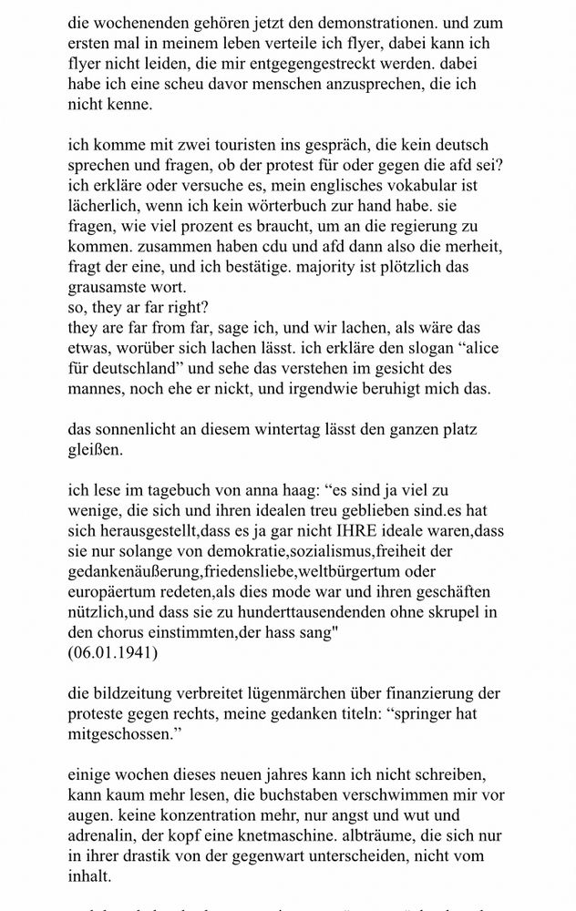 
die wochenenden gehören jetzt den demonstrationen. und zum ersten mal in meinem leben verteile ich flyer, dabei kann ich flyer nicht leiden, die mir entgegengestreckt werden. dabei habe ich eine scheu davor menschen anzusprechen, die ich nicht kenne.

ich komme mit zwei touristen ins gespräch, die kein deutsch sprechen und fragen, ob der protest für oder gegen die afd sei? ich erkläre oder versuche es, mein englisches vokabular ist lächerlich, wenn ich kein wörterbuch zur hand habe. sie fragen, wie viel prozent es braucht, um an die regierung zu kommen. zusammen haben cdu und afd dann also die merheit, fragt der eine, und ich bestätige. majority ist plötzlich das grausamste wort.

so, they ar far right?

they are far from far, sage ich, und wir lachen, als wäre das etwas, worüber sich lachen lässt. ich erkläre den slogan “alice für deutschland” und sehe das verstehen im gesicht des mannes, noch ehe er nickt, und irgendwie beruhigt mich das.

das sonnenlicht an diesem wintertag lässt den ganzen platz gleißen.

ich lese im tagebuch von anna haag: “es sind ja viel zu wenige, die sich und ihren idealen treu geblieben sind.es hat sich herausgestellt,dass es ja gar nicht IHRE ideale waren,dass sie nur solange von demokratie,sozialismus,freiheit der gedankenäußerung,friedensliebe,weltbürgertum oder europäertum redeten,als dies mode war und ihren geschäften nützlich,und dass sie zu hunderttausendenden ohne skrupel in den chorus einstimmten,der hass sang"
(06.01.1941)

die bildzeitung verbreitet lügenmärchen über finanzierung der proteste gegen rechts, meine gedanken titeln: “springer hat mitgeschossen.”

einige wochen dieses neuen jahres kann ich nicht schreiben, kann kaum mehr lesen, die buchstaben verschwimmen mir vor augen. keine konzentration mehr, nur angst und wut und adrenalin, der kopf eine knetmaschine. albträume, die sich nur in ihrer drastik von der gegenwart unterscheiden, nicht vom inhalt.