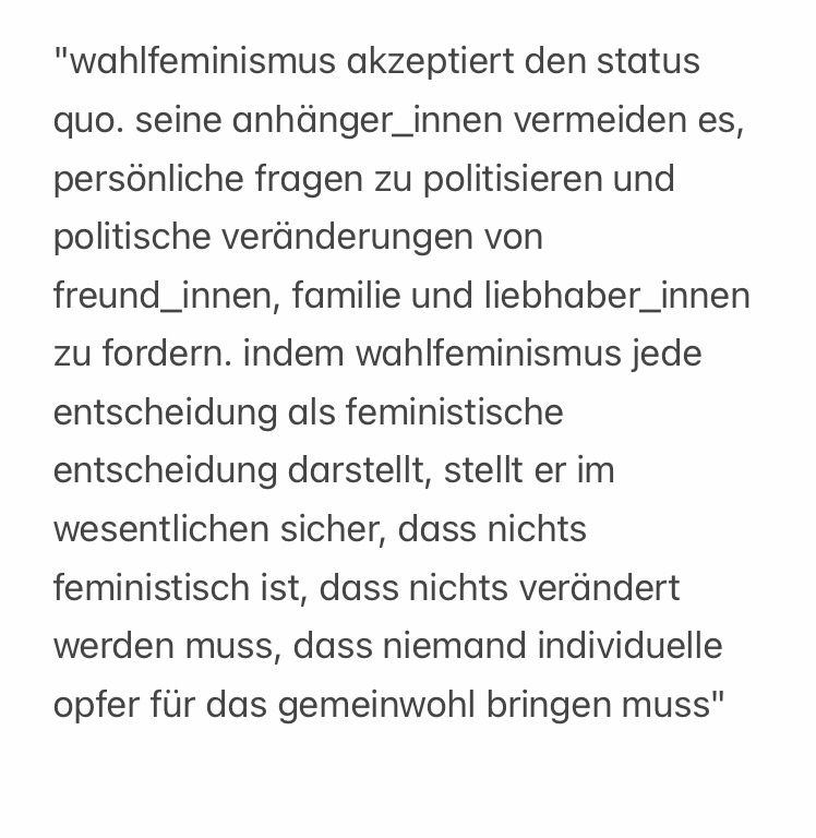"wahlfeminismus akzeptiert den status quo. seine anhänger_innen vermeiden es, persönliche fragen zu politisieren und politische veränderungen von freund_innen, familie und liebhaber_innen zu fordern. indem wahlfeminismus jede entscheidung als feministische entscheidung darstellt, stellt er im wesentlichen sicher, dass nichts feministisch ist, dass nichts verändert werden muss, dass niemand individuelle opfer für das gemeinwohl bringen muss"